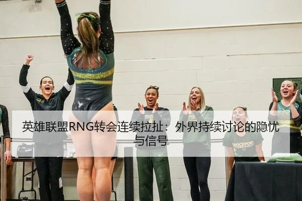 英雄联盟RNG转会连续拉扯：外界持续讨论的隐忧与信号